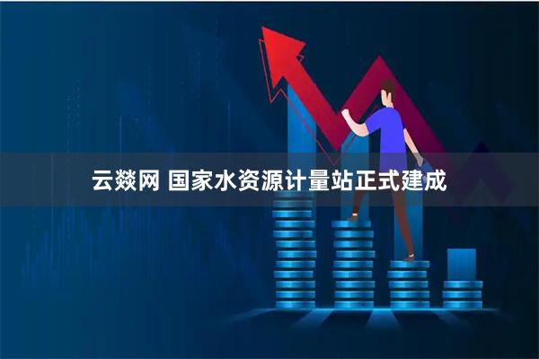 云燚网 国家水资源计量站正式建成