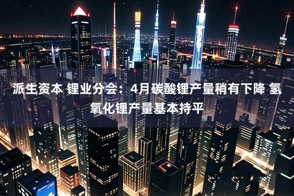 派生资本 锂业分会：4月碳酸锂产量稍有下降 氢氧化锂产量基本持平