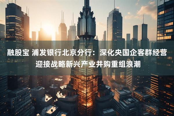 融股宝 浦发银行北京分行：深化央国企客群经营 迎接战略新兴产业并购重组浪潮