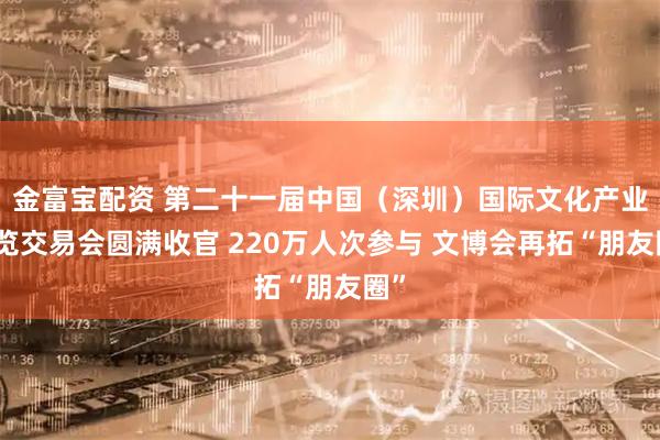 金富宝配资 第二十一届中国（深圳）国际文化产业博览交易会圆满收官 220万人次参与 文博会再拓“朋友圈”