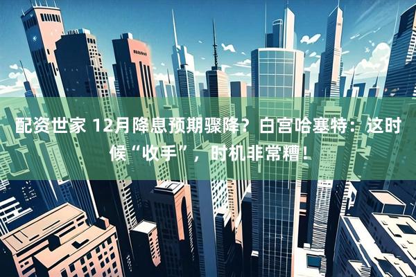 配资世家 12月降息预期骤降？白宫哈塞特：这时候“收手”，时机非常糟！