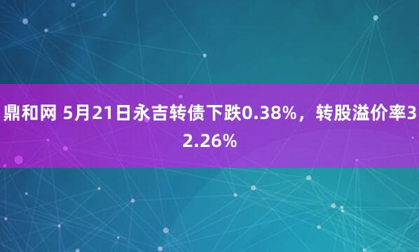 鼎和网 5月21日永吉转债下跌0.38%，转股溢价率32.26%
