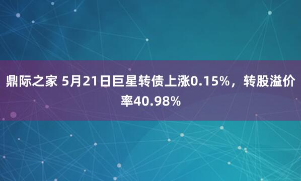 鼎际之家 5月21日巨星转债上涨0.15%，转股溢价率40.98%