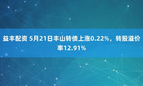 益丰配资 5月21日丰山转债上涨0.22%，转股溢价率12.91%