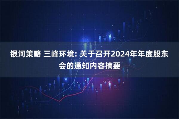 银河策略 三峰环境: 关于召开2024年年度股东会的通知内容摘要
