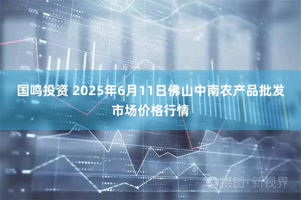 国鸣投资 2025年6月11日佛山中南农产品批发市场价格行情