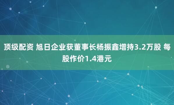 顶级配资 旭日企业获董事长杨振鑫增持3.2万股 每股作价1.4港元