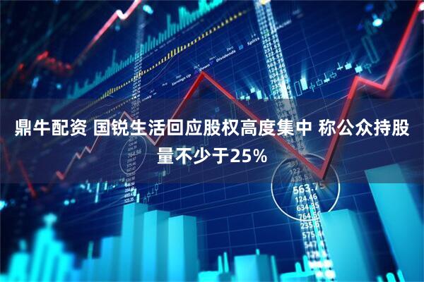 鼎牛配资 国锐生活回应股权高度集中 称公众持股量不少于25%