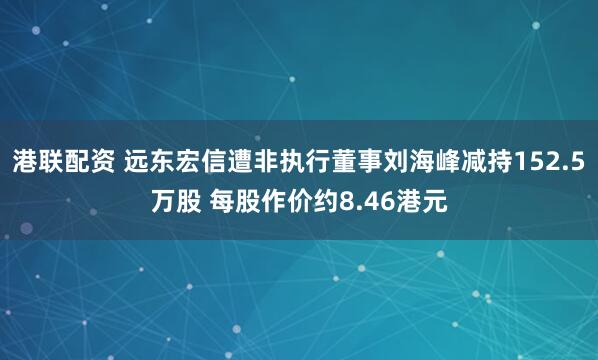 港联配资 远东宏信遭非执行董事刘海峰减持152.5万股 每股作价约8.46港元
