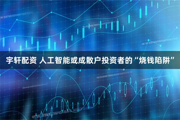 宇轩配资 人工智能或成散户投资者的“烧钱陷阱”