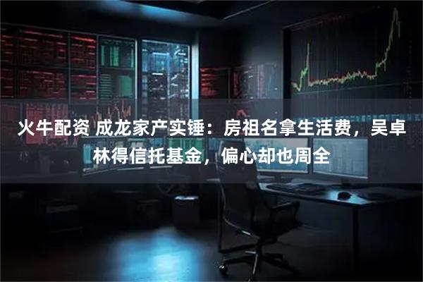 火牛配资 成龙家产实锤：房祖名拿生活费，吴卓林得信托基金，偏心却也周全