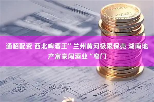 通昭配资 西北啤酒王”兰州黄河极限保壳 湖南地产富豪闯酒业“窄门