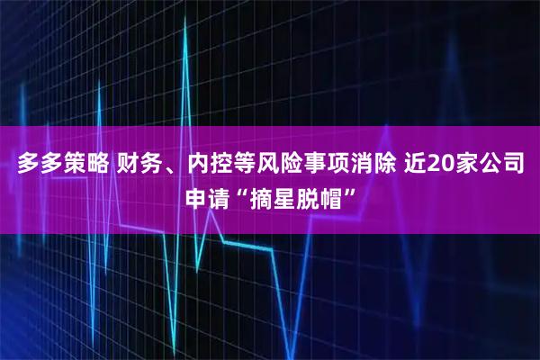多多策略 财务、内控等风险事项消除 近20家公司申请“摘星脱帽”