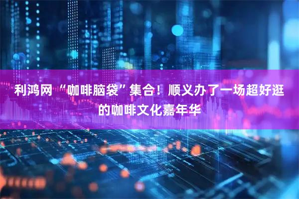 利鸿网 “咖啡脑袋”集合！顺义办了一场超好逛的咖啡文化嘉年华