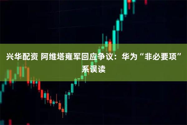 兴华配资 阿维塔雍军回应争议：华为“非必要项”系误读