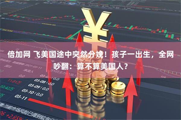 倍加网 飞美国途中突然分娩！孩子一出生，全网吵翻：算不算美国人？