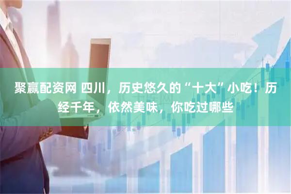 聚赢配资网 四川，历史悠久的“十大”小吃！历经千年，依然美味，你吃过哪些