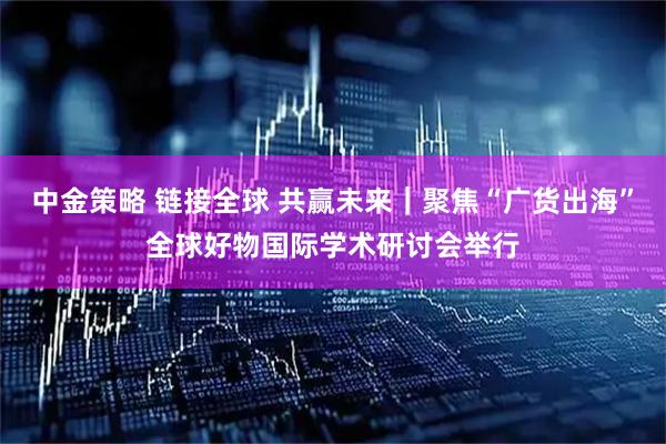 中金策略 链接全球 共赢未来｜聚焦“广货出海”全球好物国际学术研讨会举行
